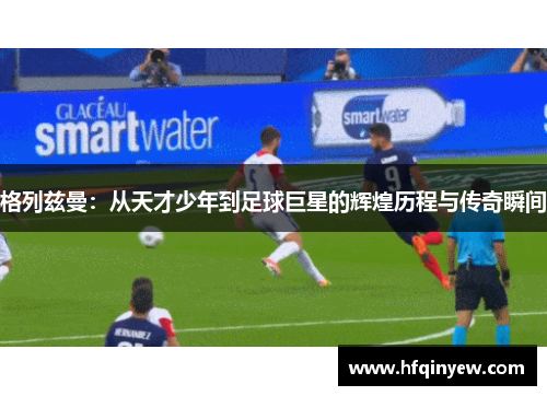 格列兹曼：从天才少年到足球巨星的辉煌历程与传奇瞬间